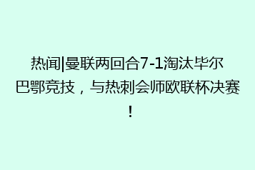 热闻|曼联两回合7-1淘汰毕尔巴鄂竞技,与热刺会师欧联杯决赛!