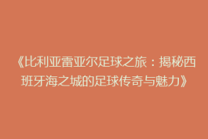 《比利亚雷亚尔足球之旅：揭秘西班牙海之城的足球传奇与魅力》