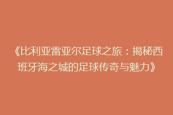 《比利亚雷亚尔足球之旅:揭秘西班牙海之城的足球传奇与魅力》