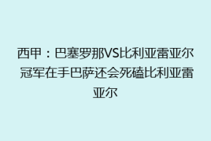 西甲:巴塞罗那VS比利亚雷亚尔 冠军在手巴萨还会死磕比利亚雷亚尔