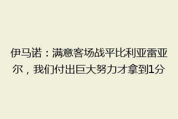 伊马诺:满意客场战平比利亚雷亚尔,我们付出巨大努力才拿到1分