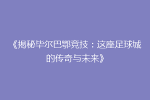 《揭秘毕尔巴鄂竞技:这座足球城的传奇与未来》