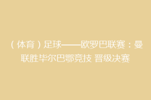 （体育）足球——欧罗巴联赛：曼联胜毕尔巴鄂竞技 晋级决赛