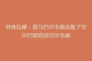 世体玩梗:皇马巴尔韦德击败了毕尔巴鄂竞技巴尔韦德