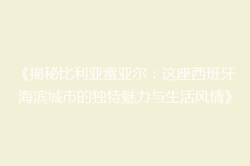 《揭秘比利亚雷亚尔:这座西班牙海滨城市的独特魅力与生活风情》
