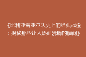 《比利亚雷亚尔队史上的经典战役:揭秘那些让人热血沸腾的瞬间》