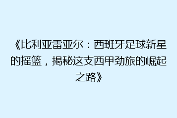 《比利亚雷亚尔:西班牙足球新星的摇篮,揭秘这支西甲劲旅的崛起之路》