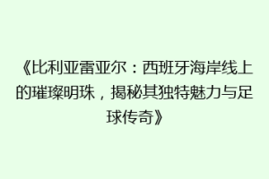 《比利亚雷亚尔：西班牙海岸线上的璀璨明珠，揭秘其独特魅力与足球传奇》