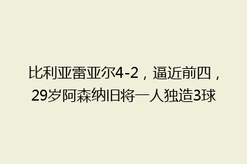 比利亚雷亚尔4-2,逼近前四,29岁阿森纳旧将一人独造3球