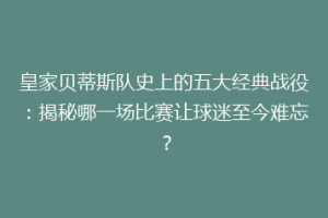 皇家贝蒂斯队史上的五大经典战役：揭秘哪一场比赛让球迷至今难忘？
