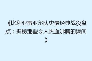 《比利亚雷亚尔队史最经典战役盘点:揭秘那些令人热血沸腾的瞬间》