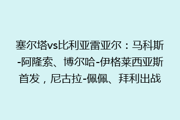 塞尔塔vs比利亚雷亚尔:马科斯-阿隆索、博尔哈-伊格莱西亚斯首发,尼古拉-佩佩、拜利出战