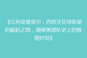 《比利亚雷亚尔：西班牙足球新星的崛起之路，揭秘黄潜队史上的辉煌时刻》