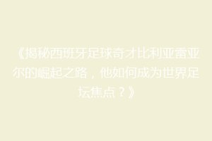 《揭秘西班牙足球奇才比利亚雷亚尔的崛起之路,他如何成为世界足坛焦点?》