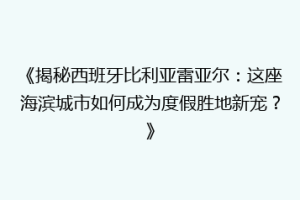 《揭秘西班牙比利亚雷亚尔：这座海滨城市如何成为度假胜地新宠？》