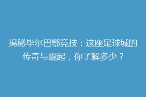 揭秘毕尔巴鄂竞技:这座足球城的传奇与崛起,你了解多少?