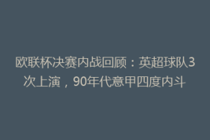 欧联杯决赛内战回顾:英超球队3次上演,90年代意甲四度内斗