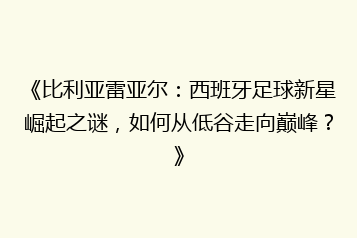 《比利亚雷亚尔:西班牙足球新星崛起之谜,如何从低谷走向巅峰?》
