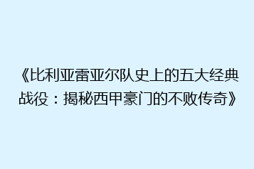 《比利亚雷亚尔队史上的五大经典战役:揭秘西甲豪门的不败传奇》