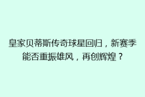 皇家贝蒂斯传奇球星回归,新赛季能否重振雄风,再创辉煌?