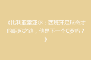 《比利亚雷亚尔:西班牙足球奇才的崛起之路,他是下一个C罗吗?》