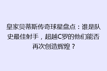 皇家贝蒂斯传奇球星盘点:谁是队史最佳射手,超越C罗的他们能否再次创造辉煌?