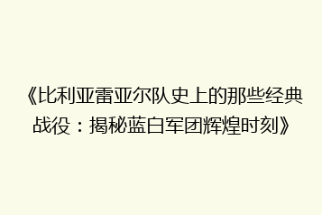 《比利亚雷亚尔队史上的那些经典战役:揭秘蓝白军团辉煌时刻》