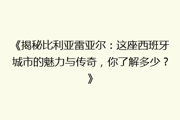 《揭秘比利亚雷亚尔:这座西班牙城市的魅力与传奇,你了解多少?》
