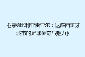 《揭秘比利亚雷亚尔:这座西班牙城市的足球传奇与魅力》