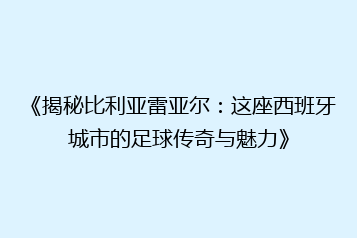 《揭秘比利亚雷亚尔:这座西班牙城市的足球传奇与魅力》