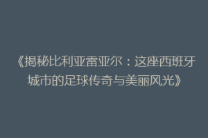 《揭秘比利亚雷亚尔:这座西班牙城市的足球传奇与美丽风光》