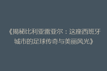《揭秘比利亚雷亚尔:这座西班牙城市的足球传奇与美丽风光》