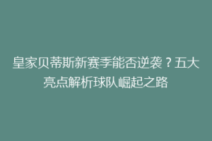 皇家贝蒂斯新赛季能否逆袭?五大亮点解析球队崛起之路