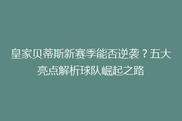 皇家贝蒂斯新赛季能否逆袭？五大亮点解析球队崛起之路