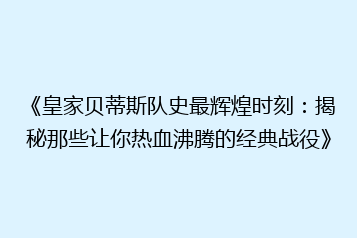 《皇家贝蒂斯队史最辉煌时刻:揭秘那些让你热血沸腾的经典战役》