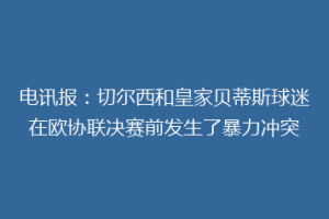 电讯报：切尔西和皇家贝蒂斯球迷在欧协联决赛前发生了暴力冲突