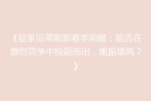 《皇家贝蒂斯新赛季前瞻:能否在激烈竞争中脱颖而出,重振雄风?》