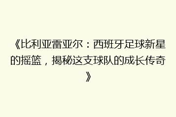 《比利亚雷亚尔:西班牙足球新星的摇篮,揭秘这支球队的成长传奇》