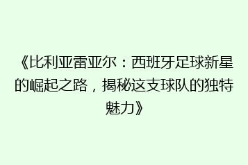《比利亚雷亚尔:西班牙足球新星的崛起之路,揭秘这支球队的独特魅力》