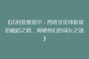 《比利亚雷亚尔：西班牙足球新星的崛起之路，揭秘他们的成长之谜》
