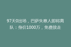 97天0出场,巴萨失意人即将离队:身价1000万,免费放走