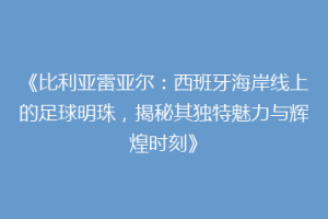 《比利亚雷亚尔:西班牙海岸线上的足球明珠,揭秘其独特魅力与辉煌时刻》