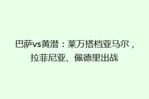 巴萨vs黄潜:莱万搭档亚马尔,拉菲尼亚、佩德里出战