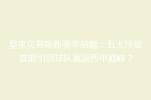 皇家贝蒂斯新赛季前瞻：五大球星谁能引领球队重返西甲巅峰？