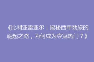 《比利亚雷亚尔：揭秘西甲劲旅的崛起之路，为何成为夺冠热门？》