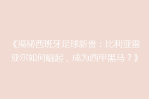 《揭秘西班牙足球新贵：比利亚雷亚尔如何崛起，成为西甲黑马？》