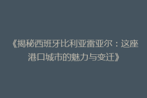 《揭秘西班牙比利亚雷亚尔：这座港口城市的魅力与变迁》