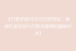 《巴塞罗那VS毕尔巴鄂竞技：揭秘红蓝军团与巴斯克雄狮的巅峰对决》