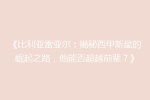 《比利亚雷亚尔：揭秘西甲新星的崛起之路，他能否超越前辈？》