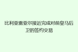比利亚雷亚尔接近完成对前皇马后卫的签约交易